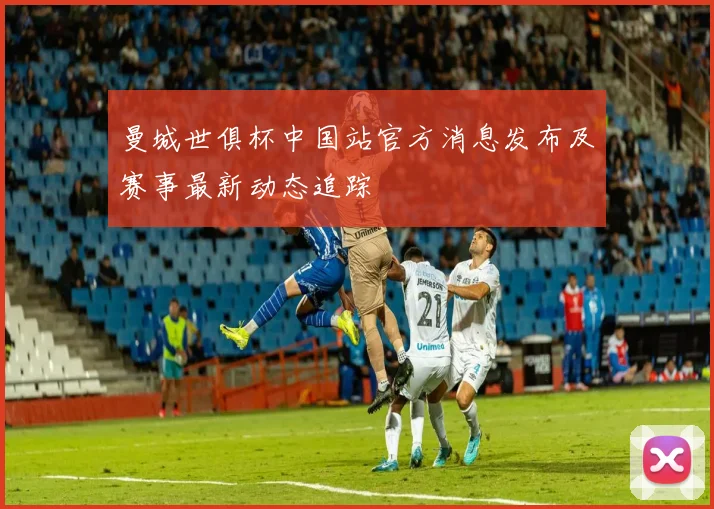 曼城世俱杯中国站官方消息发布及赛事最新动态追踪