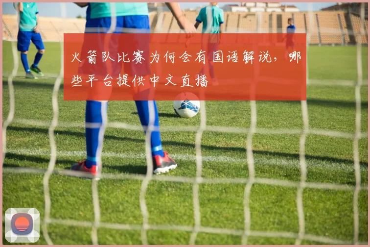 火箭队比赛为何会有国语解说，哪些平台提供中文直播